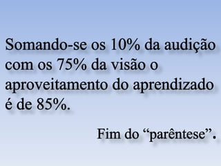 Somando-se os 10% da audição com os 75% da visão o aproveitamento do aprendizado é de 85%.Fim do “parêntese”.