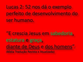Lucas 2: 52 nos dá o exemplo perfeito de desenvolvimento do ser humano. “E crescia Jesus em sabedoria, estatura e graça, diante de Deus e dos homens”.(Bíblia Tradução Revista e Atualizada)