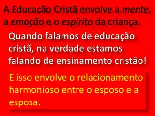 A Educação Cristã envolve a mente, a emoção e o espírito da criança.Quando falamos de educação cristã, na verdade estamos falando de ensinamento cristão!E isso envolve o relacionamento harmonioso entre o esposo e a esposa.