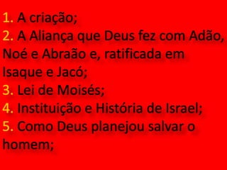 1. A criação;2. A Aliança que Deus fez com Adão, Noé e Abraão e, ratificada em Isaque e Jacó;3. Lei de Moisés;4. Instituição e História de Israel;5. Como Deus planejou salvar o homem;