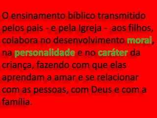 O ensinamento bíblico transmitido pelos pais - e pela Igreja -  aos filhos, colabora no desenvolvimento moral, na personalidade e no caráter da criança, fazendo com que elas aprendam a amar e se relacionar com as pessoas, com Deus e com a família.