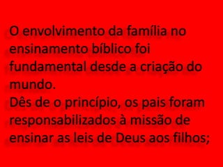O envolvimento da família no ensinamento bíblico foi fundamental desde a criação do mundo. Dês de o princípio, os pais foram responsabilizados à missão de ensinar as leis de Deus aos filhos; 