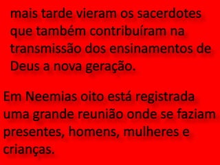 mais tarde vieram os sacerdotes que também contribuíram na transmissão dos ensinamentos de Deus a nova geração.  Em Neemias oito está registrada uma grande reunião onde se faziam presentes, homens, mulheres e crianças.