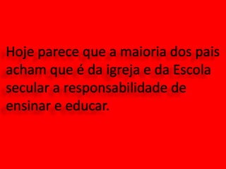 Hoje parece que a maioria dos pais acham que é da igreja e da Escola secular a responsabilidade de ensinar e educar.
