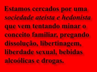 Estamos cercados por uma sociedade ateísta e hedonista que vem tentando minar o conceito familiar, pregando dissolução, libertinagem, liberdade sexual, bebidas alcoólicas e drogas.