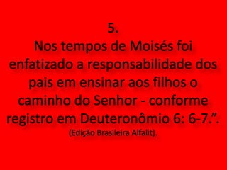 5. Nos tempos de Moisés foi enfatizado a responsabilidade dos pais em ensinar aos filhos o caminho do Senhor - conforme registro em Deuteronômio 6: 6-7.”. (Edição Brasileira Alfalit).