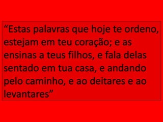 “Estas palavras que hoje te ordeno, estejam em teu coração; e as ensinas a teus filhos, e fala delas sentado em tua casa, e andando pelo caminho, e ao deitares e ao levantares”
