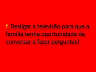 f. Desligar a televisão para que a família tenha oportunidade de conversar e fazer perguntas!