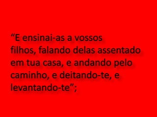 “E ensinai-as a vossos filhos, falando delas assentado em tua casa, e andando pelo caminho, e deitando-te, e levantando-te”; 