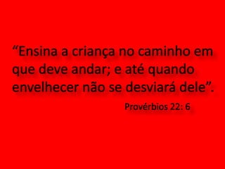 “Ensina a criança no caminho em que deve andar; e até quando envelhecer não se desviará dele”. Provérbios 22: 6