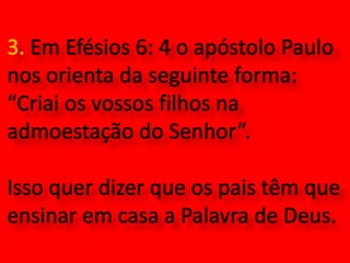 3. Em Efésios 6: 4 o apóstolo Paulo nos orienta da seguinte forma: “Criai os vossos filhos na admoestação do Senhor”. Isso quer dizer que os pais têm que ensinar em casa a Palavra de Deus.  