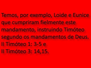 Temos, por exemplo, Loide e Eunice que cumpriram fielmente este mandamento, instruindo Timóteo segundo os mandamentos de Deus. II Timóteo 1: 3-5 e II Timóteo 3: 14,15.