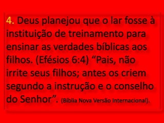 4. Deus planejou que o lar fosse à instituição de treinamento para ensinar as verdades bíblicas aos filhos. (Efésios 6:4) “Pais, não irrite seus filhos; antes os criem segundo a instrução e o conselho do Senhor”. (Bíblia Nova Versão Internacional).