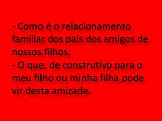 - Como é o relacionamento familiar dos pais dos amigos de nossos filhos,- O que, de construtivo para o meu filho ou minha filha pode vir desta amizade.
