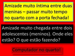 Amizade muito íntima entre duas meninas – passar muito tempo no quarto com a porta fechada!Amizade muito chegada entre dois adolescentes (meninos). Onde eles estão? O que estão fazendo?Computador no quarto!