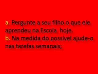 a. Pergunte a seu filho o que ele aprendeu na Escola  hoje.b. Na medida do possível ajude-o nas tarefas semanais;