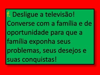 f. Desligue a televisão! Converse com a família e de oportunidade para que a família exponha seus problemas, seus desejos e suas conquistas!