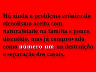 Há ainda o problema crônico do alcoolismo aceito com naturalidade na família e pouco discutido, mas já comprovado como número um na destruição e separação dos casais.  