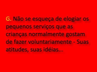 G. Não se esqueça de elogiar os pequenos serviços que as crianças normalmente gostam de fazer voluntariamente - Suas atitudes, suas idéias...