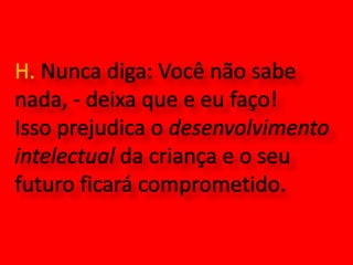H. Nunca diga: Você não sabe nada, - deixa que e eu faço! Isso prejudica o desenvolvimento intelectual da criança e o seu futuro ficará comprometido.