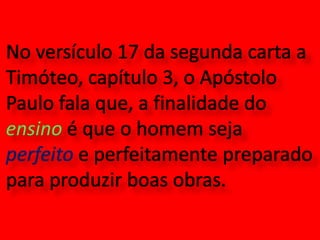 No versículo 17 da segunda carta a Timóteo, capítulo 3, o Apóstolo Paulo fala que, a finalidade do ensino é que o homem seja perfeito e perfeitamente preparado para produzir boas obras.