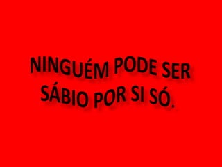  NINGUÉM PODE SER  SÁBIO POR SI SÓ.