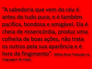 “A sabedoria que vem do céu é antes de tudo pura; e é também pacífica, bondosa e amigável. Ela é cheia de misericórdia, produz uma colheita de boas ações, não trata os outros pela sua aparência e é livre de fingimento”. (Bíblia Nova Tradução na Linguagem de Hoje). 