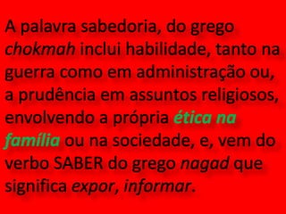 A palavra sabedoria, do grego chokmah inclui habilidade, tanto na guerra como em administração ou, a prudência em assuntos religiosos, envolvendo a própria ética na família ou na sociedade, e, vem do verbo SABER do grego nagad que significa expor, informar.