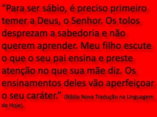 “Para ser sábio, é preciso primeiro temer a Deus, o Senhor. Os tolos desprezam a sabedoria e não querem aprender. Meu filho escute o que o seu pai ensina e preste atenção no que sua mãe diz. Os ensinamentos deles vão aperfeiçoar o seu caráter.” (Bíblia Nova Tradução na Linguagem de Hoje).