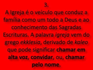 3. A Igreja é o veículo que conduz a família como um todo a Deus e ao conhecimento das Sagradas Escrituras. A palavra igreja vem do grego ekklesia, derivado de kaleo que pode significar chamar em alta voz, convidar, ou, chamar pelo nome.
