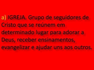 a) IGREJA. Grupo de seguidores de Cristo que se reúnem em determinado lugar para adorar a Deus, receber ensinamentos, evangelizar e ajudar uns aos outros.