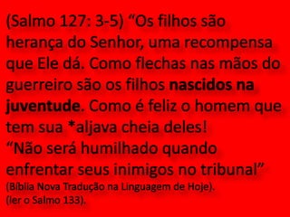 (Salmo 127: 3-5) “Os filhos são herança do Senhor, uma recompensa que Ele dá. Como flechas nas mãos do guerreiro são os filhos nascidos na juventude. Como é feliz o homem que tem sua *aljava cheia deles!“Não será humilhado quando enfrentar seus inimigos no tribunal” (Bíblia Nova Tradução na Linguagem de Hoje). (ler o Salmo 133).