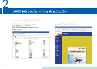 14
Em seguida clique em Installation.Insira o CD de instalação no compartimen-
to de CD do seu computador.
Abra o Windows Explorer no drive de CD e
clique em Start.
a. Como instalar o LOGO! Soft Comfort?
LOGO! Soft Comfort – Dicas de utilização
2
 