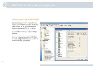 16
2 LOGO! Soft Comfort – Dicas de utilização
Depois de criado um novo projeto é impor-
tante o usuário determinar o tipo de CPU do
LOGO, ou seja, se faz necessário informar
para o programa qual CPU ele irá operar.
Clique em Ferramentas → Selecionar Equi-
pamento.
Abrirá uma tela com as opções de CPU, des-
de a mais antiga até a mais atual. Escolha de
acordo com o seu tipo de CPU.
c. Como escolher o tipo de CPU do LOGO?
 