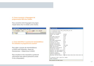 17
Para converter entre linguagens de progra-
mação basta clicar no botão como mostra.
Para saber o quanto de memória/blocos
o LOGO! está utilizando, clique em
Ferramentas → Determinar o LOGO!.
Para visualizar se faz necessário a janela de
informação estar aberta (pressione a tecla
F4 do computador).
d. Como converter a linguagem de
programação FBD e/ou Ladder
e. Como identiﬁcar o quanto de memória/bloco
foi utilizado no programa do usuário?
 