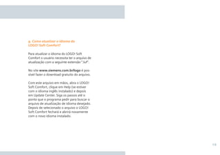 19
Para atualizar o idioma do LOGO! Soft
Comfort o usuário necessita ter o arquivo de
atualização com a seguinte extensão “.luf”.
No site www.siemens.com.br/logo é pos-
sível fazer o download gratuito do arquivo.
Com este arquivo em mãos, abra o LOGO!
Soft Comfort, clique em Help (se estiver
com o idioma inglês instalado) e depois
em Update Center. Siga os passos até o
ponto que o programa pedir para buscar o
arquivo de atualização de idioma desejado.
Depois de selecionado o arquivo o LOGO!
Soft Comfort fechará e abrirá novamente
com o novo idioma instalado.
g. Como atualizar o idioma do
LOGO! Soft Comfort?
 