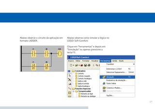 21
Abaixo observe como simular a lógica no
LOGO! Soft Comfort:
Clique em “Ferramentas” e depois em
“Simulação” ou apenas pressione a
tecla F3.
Abaixo observe o circuito da aplicação em
formato LADDER:
 