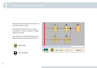 22
Veja que abrirá uma tela adicional com os
sinais de entrada e saída.
Para simular basta clicar com o mouse
nos botões I1 ou I8 e visualizar o compor-
tamento da saída.
Para retornar ao modo de edição do pro-
grama pressione novamente a tecla F3.
Circuito interruptor paralelo
3
Saída ligada
Saída desligada
 