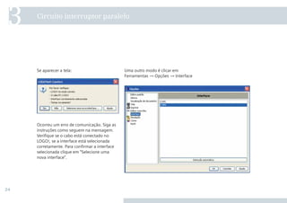 24
Uma outro modo é clicar em
Ferramentas → Opções → Interface
Se aparecer a tela:
Ocorreu um erro de comunicação. Siga as
instruções como seguem na mensagem.
Veriﬁque se o cabo está conectado no
LOGO!, se a interface está selecionada
corretamente. Para conﬁrmar a interface
selecionada clique em “Selecione uma
nova interface”.
Circuito interruptor paralelo
3
 