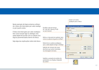 37
Neste exemplo de lógica estamos utilizan-
do o bloco de interruptor por valor analógi-
co por quarto vezes.
O bloco de interruptor por valor analógico
tem como função ligar ou desligar uma
saída digital de acordo com os valores ana-
lógicos parametrizados dentro do bloco.
Veja algumas explicações sobre este bloco.
Habilita a proteção de edição de
parâmetros via display integrado
do LOGO!
Deﬁna o intervalo de medição, bem
como os valores de ganho e offset*
Seleção de números de casas
decimais que serão mostradas
na mensagem de texto.
Determine os valores analógicos
que a saída digital irá ligar e desligar
Escolha o tipo de sensor
(0..10V_0/4..20mA_PT100
ou sem sensor)
Inserir um nome
qualquer para o bloco
 