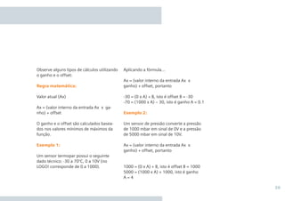 39
Aplicando a fórmula...
Ax = (valor interno da entrada Ax x
ganho) + offset, portanto
-30 = (0 x A) + B, isto é offset B = -30
-70 = (1000 x A) – 30, isto é ganho A = 0.1
Exemplo 2:
Um sensor de pressão converte a pressão
de 1000 mbar em sinal de 0V e a pressão
de 5000 mbar em sinal de 10V.
Ax = (valor interno da entrada Ax x
ganho) + offset, portanto
1000 = (0 x A) + B, isto é offset B = 1000
5000 = (1000 x A) + 1000, isto é ganho
A = 4
Observe alguns tipos de cálculos utilizando
o ganho e o offset:
Regra matemática:
Valor atual (Ax)
Ax = (valor interno da entrada Ax x ga-
nho) + offset
O ganho e o offset são calculados basea-
dos nos valores mínimos de máximos da
função.
Exemplo 1:
Um sensor termopar possui o seguinte
dado técnico: -30 a 70°C, 0 a 10V (no
LOGO! corresponde de 0 a 1000).
 