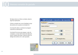 44
Na lógica temos um bloco contador, observe
algumas explicações.
O bloco contador tem como ﬁnalidade contar
de acordo com os pulsos na entrada Cnt.
A entrada Dir altera o sentido de contagem:
crescente ou decrescente.
A entrada R funciona para apagar o valor de
contagem, ou seja, levá-lo para zero.Veja que
existe o disparo para ligar a saída do bloco ou
desligar de acordo com o valor ajustado.
Sistema contador de garrafa
10
 