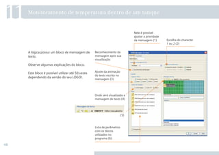 48
A lógica possui um bloco de mensagem de
texto.
Observe algumas explicações do bloco.
Este bloco é possível utilizar até 50 vezes
dependendo da versão do seu LOGO!.
11Monitoramento de temperatura dentro de um tanque
Lista de parâmetros
com os blocos
utilizados no
programa (6)
Escolha do character
1 ou 2 (2)
Nele é possível
ajustar a prioridade
da mensagem (1)
Onde será visualizada a
mensagem de texto (4)
(5)
Ajuste da animação
do texto escrito na
mensagem (3)
Reconhecimento da
mensagem após sua
visualização
 