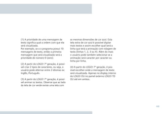 49
as mesmas dimensões de cor azul. Esta
tela extra de cor azul é possível digitar
mais textos e assim escolher qual será a
linha que terá a animação com rolagem de
texto (linhas 1, 2, 3 ou 4). Além do mais
o usuário pode também selecionar se a
animação será caracter por caracter ou
linha por linha.
(4) A partir do LOGO! 7ª geração, é pos-
sível escolher onde a mensagem de texto
será visualizada. Apenas no display interno
do LOGO! OU no painel externo LOGO! TD
OU até em ambos.
(1) A prioridade de uma mensagem de
texto signiﬁca qual a ordem com que ela
será visualizada.
Por exemplo, se a o programa possui 10
mensagens de texto, então a primeira
mensagem que será visualizada será a
prioridade de número 0 (zero).
(2) A partir do LOGO! 7ª geração, é possí-
vel criar 2 tipos de caracteres, ou seja, o
usuário pode alternar entre 2 idiomas ex:
Inglês, Português.
(3) A partir do LOGO! 7ª geração, é possí-
vel animar os textos. Observe que ao lado
da tela de cor verde existe uma tela com
 
