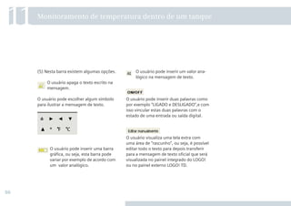 50
O usuário pode inserir um valor ana-
lógico na mensagem de texto.
O usuário pode inserir duas palavras como
por exemplo “LIGADO e DESLIGADO”,e com
isso vincular estas duas palavras com o
estado de uma entrada ou saída digital.
O usuário visualiza uma tela extra com
uma área de “rascunho”, ou seja, é possível
editar todo o texto para depois transferir
para a mensagem de texto oﬁcial que será
visualizada no painel integrado do LOGO!
ou no painel externo LOGO! TD.
(5) Nesta barra existem algumas opções.
O usuário apaga o texto escrito na
mensagem.
O usuário pode escolher algum símbolo
para ilustrar a mensagem de texto.
O usuário pode inserir uma barra
gráﬁca, ou seja, esta barra pode
variar por exemplo de acordo com
um valor analógico.
11Monitoramento de temperatura dentro de um tanque
 