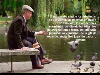 El se relajaba viendo los árboles, el sol, el viento, las palomas en busca de alimento, los vendedores ambulantes vendiendo baratijas, los pájaros haciendo nidos, las criaturas jugando, las campanas de la iglesia tocando, ancianitos jugando dados o dominó.  