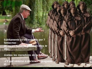 Súbitamente se vió rodeado por 7 fantasmas de rostro cubierto, y uno de ellos le dijo: Somos los moradores de tu futuro. ¿Y qué vinieron a decirme? – preguntó él.  
