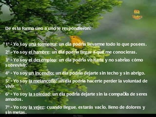 De esta forma uno a uno le respondieron: 1º - Yo soy  una tormenta : un día podría llevarme todo lo que posees. 2º - Yo soy  el hambre : un día podría llegar a que me conocieras. 3º - Yo soy  el desempleo : un día podría visitarte y no sabrías cómo sobrevivir. 4º - Yo soy  un incendio : un dia podría dejarte sin techo y sin abrigo. 5º - Yo soy  la melancolía : un día podría hacerte perder la voluntad de vivir. 6º - Yo soy  la soledad : un día podría dejarte sin la compañía de seres amados. 7º - Yo soy  la vejez : cuando llegue, estarás vacío, lleno de dolores y sin metas. 