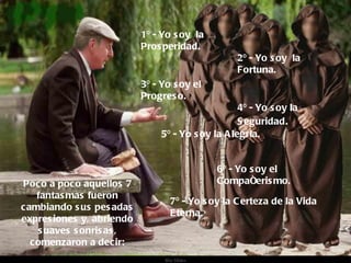 Poco a poco aquellos 7 fantasmas fueron cambiando sus pesadas expresiones y, abriendo suaves sonrisas, comenzaron a decir: 1º - Yo soy  la Prosperidad. 2º - Yo soy  la Fortuna. 3º - Yo soy el Progreso. 4º - Yo soy la Seguridad . 5º - Yo soy la Alegría. 6º - Yo soy el Compañerismo. 7º - Yo soy la Certeza de la Vida Eterna. . 