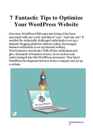 7 Fantastic Tips to Optimize
Your WordPress Website
Ever since WordPress CMS came into being; it has been
associated with one word. And that is “ease.” And why not? It
enabled the technically challenged individuals to set up a
fantastic blogging platform without coding. Encouraged
business enthusiasts to set up fantastic looking
WooCommerce storefronts. With all due enthusiasm and
glee, thousands of business owners, news creators and
writers jumped into this WordPress movement. They hired
WordPress Development Services from a company and set up
a website.
www.biztechcs.co
m
 